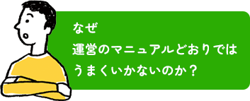 なぜ運営のマニュアルどおりではうまくいかないのか？